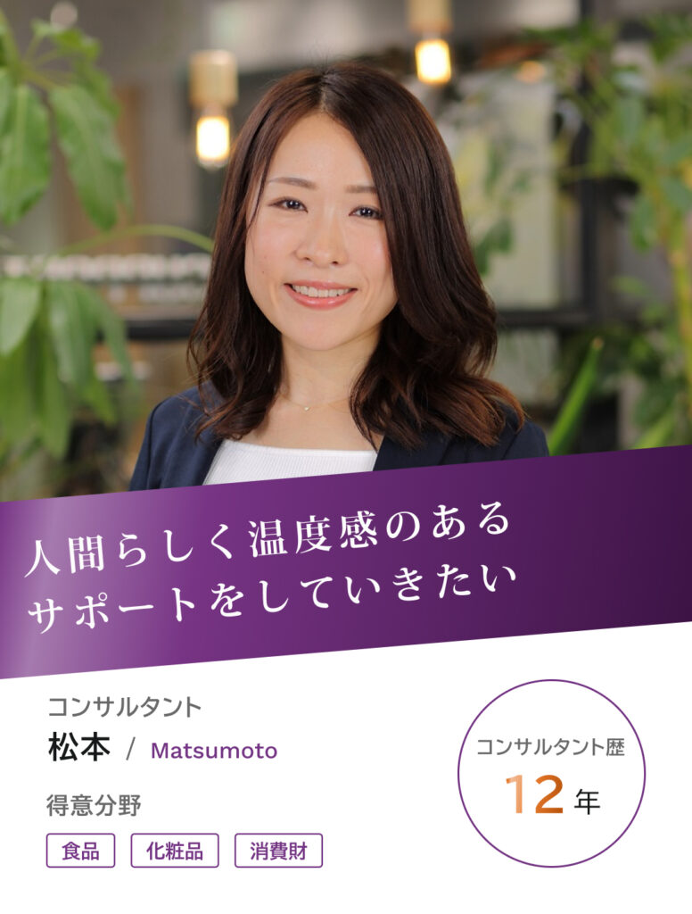 コンサルタントの松本です。コンサルタント歴12年、得意分野は食品、化粧品、消費財業界、人間らしく温度感のあるサポートをしていきたい